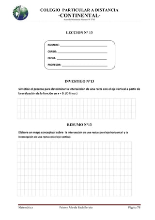 COLEGIO PARTICULAR A DISTANCIA
“CONTINENTAL”
Acuerdo Ministerial Numero Nº 3701
Matemática Primer Año de Bachillerato Página 78
LECCION N° 13
INVESTIGO N°13
Sintetice el proceso para determinar la intersección de una recta con el eje vertical a partir de
la evaluación de la función en x = 0: (l0 líneas)
4.
RESUMO N°13
Elabore un mapa conceptual sobre la Intersección de una recta con el eje horizontal y la
intercepción de una recta con el eje vertical:
5.
NOMBRE: _________________________________
CURSO: ___________________________________
FECHA: ___________________________________
PROFESOR: ________________________________
 