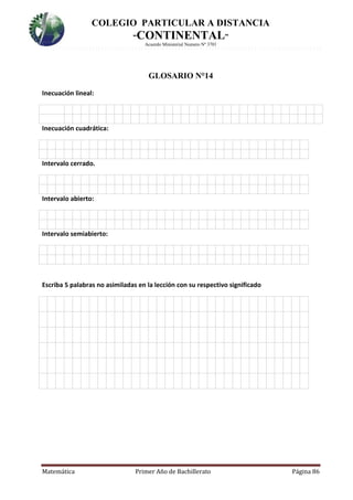 COLEGIO PARTICULAR A DISTANCIA
“CONTINENTAL”
Acuerdo Ministerial Numero Nº 3701
Matemática Primer Año de Bachillerato Página 86
GLOSARIO N°14
Inecuación lineal:
Inecuación cuadrática:
6.
Intervalo cerrado.
6.
Intervalo abierto:
6.
Intervalo semiabierto:
Escriba 5 palabras no asimiladas en la lección con su respectivo significado
3.
 