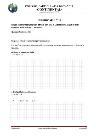 COLEGIO PARTICULAR A DISTANCIA
“CONTINENTAL”
Acuerdo Ministerial Numero Nº 3701
Matemática Primer Año de Bachillerato Página 87
CUESTIONARIO N°14
EN LOS SIGUIENTES EJERCICIOS SEÑALE CON UNA X LA RESPUESTA SEGÚN DONDE
CORRESPONDA: REALICE EL PROCESO.
Que significa inecuación
Responda falso o verdadero según la respuesta:
Inecuación es una expresión matemática que se caracteriza por tener presente el signo de la
igualdad.
Grafiqué la inecuación dada:
2𝑥 − 3𝑦 > 12

H
2 Grafiqué la inecuación dada:
2𝑥 − 3𝑦 < 6
 ( )𝑥1 = −13 𝑦 = 7
 