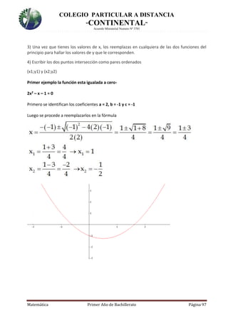 COLEGIO PARTICULAR A DISTANCIA
“CONTINENTAL”
Acuerdo Ministerial Numero Nº 3701
Matemática Primer Año de Bachillerato Página 97
3) Una vez que tienes los valores de x, los reemplazas en cualquiera de las dos funciones del
principio para hallar los valores de y que le corresponden.
4) Escribir los dos puntos intersección como pares ordenados
(x1;y1) y (x2;y2)
Primer ejemplo la función esta igualada a cero-
2x2 – x – 1 = 0
Primero se identifican los coeficientes a = 2, b = -1 y c = -1
Luego se procede a reemplazarlos en la fórmula
 