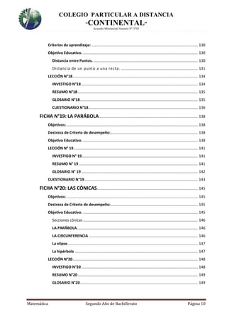 COLEGIO PARTICULAR A DISTANCIA
“CONTINENTAL”
Acuerdo Ministerial Numero Nº 3701
Matemática Segundo Año de Bachillerato Página 10
Criterios de aprendizaje: ..................................................................................................... 130
Objetivo Educativo. ............................................................................................................. 130
Distancia entre Puntos. ................................................................................................... 130
Distancia de un punto a una recta. ......................................................................... 131
LECCIÓN N°18....................................................................................................................... 134
INVESTIGO N°18............................................................................................................... 134
RESUMO N°18 .................................................................................................................. 135
GLOSARIO N°18................................................................................................................ 135
CUESTIONARIO N°18........................................................................................................ 136
FICHA N°19: LA PARÁBOLA.............................................................................................. 138
Objetivos:............................................................................................................................. 138
Destreza de Criterio de desempeño:................................................................................... 138
Objetivo Educativo. ............................................................................................................. 138
LECCIÓN N° 19...................................................................................................................... 141
INVESTIGO N° 19.............................................................................................................. 141
RESUMO N° 19 ................................................................................................................. 141
GLOSARIO N° 19............................................................................................................... 142
CUESTIONARIO N°19............................................................................................................ 143
FICHA N°20: LAS CÓNICAS................................................................................................ 145
Objetivos:............................................................................................................................. 145
Destreza de Criterio de desempeño:................................................................................... 145
Objetivo Educativo. ............................................................................................................. 145
Secciones cónicas ............................................................................................................. 146
LA PARÁBOLA................................................................................................................... 146
LA CIRCUNFERENCIA........................................................................................................ 146
La elipse............................................................................................................................ 147
La hipérbola ..................................................................................................................... 147
LECCIÓN N°20....................................................................................................................... 148
INVESTIGO N°20............................................................................................................... 148
RESUMO N°20 .................................................................................................................. 149
GLOSARIO N°20................................................................................................................ 149
 