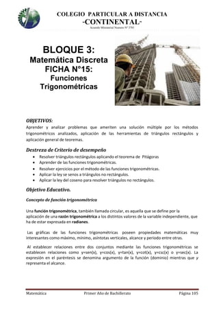 COLEGIO PARTICULAR A DISTANCIA
“CONTINENTAL”
Acuerdo Ministerial Numero Nº 3701
Matemática Primer Año de Bachillerato Página 105
BLOQUE 3:
Matemática Discreta
FICHA N°15:
Funciones
Trigonométricas
OBJETIVOS:
Aprender y analizar problemas que ameriten una solución múltiple por los métodos
trigonométricos analizados, aplicación de las herramientas de triángulos rectángulos y
aplicación general de teoremas.
Destreza de Criterio de desempeño
 Resolver triángulos rectángulos aplicando el teorema de Pitágoras
 Aprender de las funciones trigonométricas.
 Resolver ejercicios por el método de las funciones trigonométricas.
 Aplicar la ley se senos a triángulos no rectángulos.
 Aplicar la ley del coseno para resolver triángulos no rectángulos.
Objetivo Educativo.
Concepto de función trigonométrica
Una función trigonométrica, también llamada circular, es aquella que se define por la
aplicación de una razón trigonométrica a los distintos valores de la variable independiente, que
ha de estar expresada en radianes.
Las gráficas de las funciones trigonométricas poseen propiedades matemáticas muy
interesantes como máximo, mínimo, asíntotas verticales, alcance y periodo entre otras.
Al establecer relaciones entre dos conjuntos mediante las funciones trigonométricas se
establecen relaciones como y=sen(x), y=cos(x), y=tan(x), y=cot(x), y=csc(x) o y=sec(x). La
expresión en el paréntesis se denomina argumento de la función (dominio) mientras que y
representa el alcance.
 
