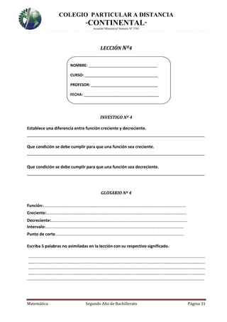 COLEGIO PARTICULAR A DISTANCIA
“CONTINENTAL”
Acuerdo Ministerial Numero Nº 3701
Matemática Segundo Año de Bachillerato Página 31
LECCIÓN Nº4
NOMBRE: _________________________________
CURSO: ___________________________________
PROFESOR: ________________________________
FECHA: ____________________________________
INVESTIGO Nº 4
Establece una diferencia entre función creciente y decreciente.
______________________________________________________________________________
Que condición se debe cumplir para que una función sea creciente.
______________________________________________________________________________
Que condición se debe cumplir para que una función sea decreciente.
______________________________________________________________________________
GLOSARIO Nº 4
Función:………………………………………………………………………………………………………………………
Creciente:………………………………………………………….…………………………………………………………
Decreciente:…………………………………………………………………………………………………………………
Intervalo:……………………………………………………………………………………………………..……………
Punto de corte…………………………………………………………………………………………………………..
Escriba 5 palabras no asimiladas en la lección con su respectivo significado.
……………………………………………………………………………………………………………………………………………………
……………………………………………………………………………………………………………………………………………………
……………………………………………………………………………………………………………………………………………………
……………………………………………………………………………………………………………………………………………………
…………………………………………………………………………..……………………………………………………………………….
 