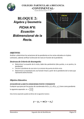 COLEGIO PARTICULAR A DISTANCIA
“CONTINENTAL”
Acuerdo Ministerial Numero Nº 3701
Matemática Segundo Año de Bachillerato Página 39
BLOQUE 2:
Álgebra y Geometría
FICHA N°6:
Ecuación
Bidimensional de la
Recta.
OBJETIVOS:
Analizar y determinar las variaciones de las pendientes en las rectas ubicadas en el plano
cartesiano, además verificar la dirección de recta en función de la pendiente.
Destreza de Criterio de desempeño:
 Determinar la ecuación de la recta, dado dos parámetros (dos puntos, o un punto y la
pendiente)
 Calcular la pendiente de una recta si se conocen dos puntos de dicha recta.
 Determinar la monotonía de una función lineal a partir de la pendiente de la recta que
representa dicha función.
Objetivo Educativo.
ECUACIÓN DE LA RECTA CONOCIENDO PUNTO Y PENDIENTE
Cualquier que pasa por los puntos de coordenadas A𝐴(𝑥, 𝑦) 𝑦 𝐵(𝑥1, 𝑦1), tiene como pendiente
la siguiente expresión: 𝑚 =
𝑦−𝑦1
𝑥−𝑥1
Esta misma expresión puede escribirse de la siguiente manera:
𝒚 − 𝒚 𝟏 = 𝒎( 𝒙 − 𝒙 𝟏)
 