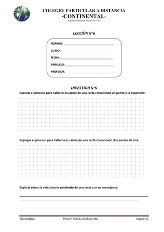COLEGIO PARTICULAR A DISTANCIA
“CONTINENTAL”
Acuerdo Ministerial Numero Nº 3701
Matemática Primer Año de Bachillerato Página 42
LECCIÓN N°6
INVESTIGO N°6
Explicar el proceso para hallar la ecuación de una recta conociendo un punto y la pendiente.
7.
Explique el proceso para hallar la ecuación de una recta conociendo dos puntos de ella.
8.
Explicar cómo se relaciona la pendiente de una recta con su monotonía:
______________________________________________________________________________
________________________________________________________________________
NOMBRE: _________________________________
CURSO: ___________________________________
FECHA: ___________________________________
PARALELO: ________________________________
PROFESOR: ________________________________
 