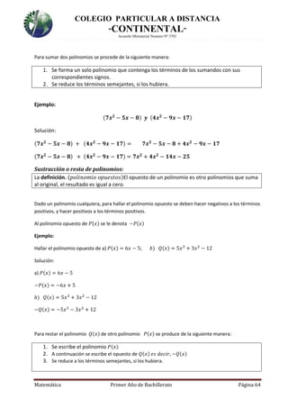 COLEGIO PARTICULAR A DISTANCIA
“CONTINENTAL”
Acuerdo Ministerial Numero Nº 3701
Matemática Primer Año de Bachillerato Página 64
Para sumar dos polinomios se procede de la siguiente manera:
1. Se forma un solo polinomio que contenga los términos de los sumandos con sus
correspondientes signos.
2. Se reduce los términos semejantes, si los hubiera.
Ejemplo:
(𝟕𝒙 𝟐
− 𝟓𝒙 − 𝟖) 𝒚 (𝟒𝒙 𝟐
− 𝟗𝒙 − 𝟏𝟕)
Solución:
(𝟕𝒙 𝟐
− 𝟓𝒙 − 𝟖) + (𝟒𝒙 𝟐
− 𝟗𝒙 − 𝟏𝟕) = 𝟕𝒙 𝟐
− 𝟓𝒙 − 𝟖 + 𝟒𝒙 𝟐
− 𝟗𝒙 − 𝟏𝟕
(𝟕𝒙 𝟐
− 𝟓𝒙 − 𝟖) + (𝟒𝒙 𝟐
− 𝟗𝒙 − 𝟏𝟕) = 𝟕𝒙 𝟐
+ 𝟒𝒙 𝟐
− 𝟏𝟒𝒙 − 𝟐𝟓
Sustracción o resta de polinomios:
La definición. (𝑝𝑜𝑙𝑖𝑛𝑜𝑚𝑖𝑜 𝑜𝑝𝑢𝑒𝑠𝑡𝑜𝑠)El opuesto de un polinomio es otro polinomios que suma
al original, el resultado es igual a cero.
Dado un polinomio cualquiera, para hallar el polinomio opuesto se deben hacer negativos a los términos
positivos, y hacer positivos a los términos positivos.
Al polinomio opuesto de 𝑃(𝑥) se le denota −𝑃(𝑥)
Ejemplo:
Hallar el polinomio opuesto de a) 𝑃(𝑥) = 6𝑥 − 5; 𝑏) 𝑄(𝑥) = 5𝑥3
+ 3𝑥2
− 12
Solución:
a) 𝑃(𝑥) = 6𝑥 − 5
−𝑃(𝑥) = −6𝑥 + 5
𝑏) 𝑄(𝑥) = 5𝑥3
+ 3𝑥2
− 12
−𝑄(𝑥) = −5𝑥3
− 3𝑥2
+ 12
Para restar el polinomio 𝑄(𝑥) de otro polinomio 𝑃(𝑥) se produce de la siguiente manera:
1. Se escribe el polinomio 𝑃(𝑥)
2. A continuación se escribe el opuesto de 𝑄(𝑥) 𝑒𝑠 𝑑𝑒𝑐𝑖𝑟, −𝑄(𝑥)
3. Se reduce a los términos semejantes, si los hubiera.
 
