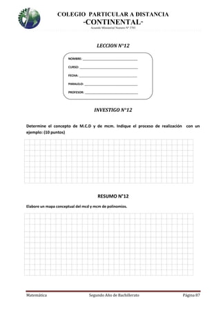 COLEGIO PARTICULAR A DISTANCIA
“CONTINENTAL”
Acuerdo Ministerial Numero Nº 3701
Matemática Segundo Año de Bachillerato Página 87
LECCION N°12
INVESTIGO N°12
Determine el concepto de M.C.D y de mcm. Indique el proceso de realización con un
ejemplo: (10 puntos)
RESUMO N°12
Elabore un mapa conceptual del mcd y mcm de polinomios.
NOMBRE: _________________________________
CURSO: ___________________________________
FECHA: ___________________________________
PARALELO: ________________________________
PROFESOR: ________________________________
 
