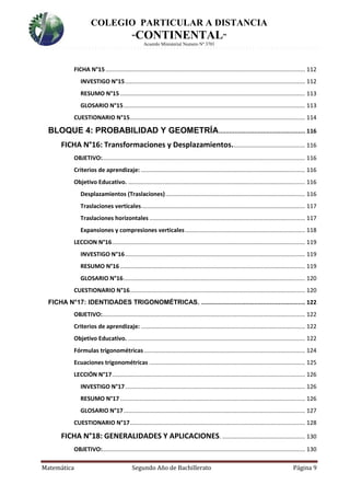 COLEGIO PARTICULAR A DISTANCIA
“CONTINENTAL”
Acuerdo Ministerial Numero Nº 3701
Matemática Segundo Año de Bachillerato Página 9
FICHA N°15........................................................................................................................... 112
INVESTIGO N°15............................................................................................................... 112
RESUMO N°15 .................................................................................................................. 113
GLOSARIO N°15................................................................................................................ 113
CUESTIONARIO N°15............................................................................................................ 114
BLOQUE 4: PROBABILIDAD Y GEOMETRÍA................................................. 116
FICHA N°16: Transformaciones y Desplazamientos............................................. 116
OBJETIVO:............................................................................................................................. 116
Criterios de aprendizaje: ..................................................................................................... 116
Objetivo Educativo. ............................................................................................................. 116
Desplazamientos (Traslaciones)...................................................................................... 116
Traslaciones verticales..................................................................................................... 117
Traslaciones horizontales ................................................................................................ 117
Expansiones y compresiones verticales.......................................................................... 118
LECCION N°16....................................................................................................................... 119
INVESTIGO N°16............................................................................................................... 119
RESUMO N°16 .................................................................................................................. 119
GLOSARIO N°16................................................................................................................ 120
CUESTIONARIO N°16............................................................................................................ 120
FICHA N°17: IDENTIDADES TRIGONOMÉTRICAS. ........................................................... 122
OBJETIVO:............................................................................................................................. 122
Criterios de aprendizaje: ..................................................................................................... 122
Objetivo Educativo. ............................................................................................................. 122
Fórmulas trigonométricas ................................................................................................... 124
Ecuaciones trigonométricas ................................................................................................ 125
LECCIÓN N°17....................................................................................................................... 126
INVESTIGO N°17............................................................................................................... 126
RESUMO N°17 .................................................................................................................. 126
GLOSARIO N°17................................................................................................................ 127
CUESTIONARIO N°17............................................................................................................ 128
FICHA N°18: GENERALIDADES Y APLICACIONES. ................................................... 130
OBJETIVO:............................................................................................................................. 130
 