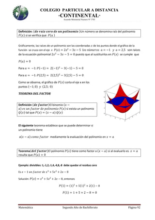 COLEGIO PARTICULAR A DISTANCIA
“CONTINENTAL”
Acuerdo Ministerial Numero Nº 3701
Matemática Segundo Año de Bachillerato Página 92
Definición: (𝒅𝒆 𝒓𝒂𝒊𝒛 𝒄𝒆𝒓𝒐 𝒅𝒆 𝒖𝒏 𝒑𝒐𝒍𝒊𝒏𝒐𝒎𝒊𝒐 )Un número se denomina raíz del polinomio
𝑃(𝑥) si se verifica que 𝑃(𝑎 )
Gráficamente, las raíces de un polinomio son las coordenadas 𝑥 de los puntos donde el gráfico de la
función se cruza con el eje 𝑥 𝑃( 𝑥) = 2𝑥2 − 3𝑥 − 5 𝑙𝑜𝑠 𝑛ú𝑚𝑒𝑟𝑜𝑠 𝑎 = −1 𝑦 𝑎 = 2,5 son raíces
de la ecuación polinomial 2𝑥2
− 3𝑥 − 5 = 0 puesto que al sustituirlos en 𝑃(𝑥) se cumple que
𝑃(𝑎) = 0
Para 𝑎 = −1: 𝑃(−1) = 2(−1)2
− 3(−1) − 5 = 0
Para 𝑎 = −1: 𝑃(2,5) = 2(2,5)2
− 3(2,5) − 5 = 0
Como se observa, el gráfico de 𝑃(𝑥) corta el eje x en los
puntos (−1; 0) 𝑦 (2,5; 0)
TEOREMA DEL FACTOR
Definición (𝒅𝒆 𝒇𝒂𝒄𝒕𝒐𝒓)El binomio (𝑥 −
𝑎) 𝑒𝑠 𝑢𝑛 𝑓𝑎𝑐𝑡𝑜𝑟 𝑑𝑒 𝑝𝑜𝑙𝑖𝑛𝑜𝑚𝑖𝑜 𝑃(𝑥) si exista un polinomio
𝑄(𝑥) tal que 𝑃(𝑥) = (𝑥 − 𝑎) 𝑄(𝑥)
El siguiente teorema establece que se puede determinar si
un polinomio tiene
a(𝑥 − 𝑎) 𝑐𝑜𝑚𝑜 𝑓𝑎𝑐𝑡𝑜𝑟 mediamente la evaluación del polinomio en 𝑥 = 𝑎
Teorema(𝒅𝒆𝒍 𝒇𝒂𝒄𝒕𝒐𝒓)El polinomio 𝑃(𝑥) tiene como factor a (𝑥 − 𝑎) si al evaluarlo es 𝑥 = 𝑎
resulta que 𝑃(𝑎) = 0
Ejemplo: divisibles: 1,-1,2,-1,4,-4,8,-8 debe quedar el residuo cero
Es 𝑥 − 1 𝑢𝑛 𝑓𝑎𝑐𝑡𝑜𝑟 𝑑𝑒 𝑥3
+ 5𝑥2
+ 2𝑥 − 8
Solución: 𝑃(𝑥) = 𝑥3
+ 5𝑥2
+ 2𝑥 − 8, entonces
𝑃(1) = (1)3
+ 5(1)2
+ 2(1) − 8
𝑃(1) = 1 + 5 + 2 − 8 = 0
 