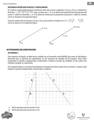 33.MÓDULO DE MATEMÁTICAS
DISTANCIA ENTRE DOS PUNTOS Y PUNTO MEDIO
En el plano, puede determinarse la distancia entre dos puntos cualquiera C(h,k) y P(x,y), mediante la
fórmula . Aquí, se tiene que x-h es la distancia horizontal de la proyección del
punto P sobre la horizontal, y-k es la distancia vertical de la proyección del punto C sobre la vertical,
como se muestra en la siguiente figura.
El punto medio entre los puntos C(h,k) y P(x,y) que están en el plano es ,
como se observa en la siguiente figura.
ACTIVIDADES DE EJERCITACIÓN
ACTIVIDAD 1
Para expresar el ángulo, se debe tener cuidado con el comando modo (MODE) que tiene la calculadora.
Recuerda que, en general, las calculadoras, en las opciones de medidas de los ángulos, éstos están
expresados en grados sexagesimales, centesimales o radianes. Escribe las unidades, en las cuales está
medido el ángulo, es importante.
En la siguiente figura, encuentra la pendiente y el ángulo que forma cada recta con el eje x. Expresa cada
ángulo en grados sexagesimales, centesimales y radianes.
a.	 Recta que pasa por los puntos A y B.
b.	 Recta que pasa por los puntos C y D.
 