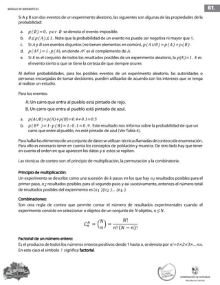 61.MÓDULO DE MATEMÁTICAS
Si A y B son dos eventos de un experimento aleatorio, las siguientes son algunas de las propiedades de la
probabilidad:
a.	 p(∅)=0, por ∅ se denota el evento imposible.
b.	 0≤p(A)≤1. Note que la probabilidad de un evento no puede ser negativa ni mayor que 1.
c.	Si A y B son eventos disjuntos (no tienen elementos en común), p(A∪B)=p(A)+p(B).
d.	 p(Ac)=1-p(A), en donde Ac es el complemento de A.
e.	Si E es el conjunto de todos los resultados posibles de un experimento aleatorio, la p(E)=1. E es
	 el evento cierto o que se tiene la certeza de que siempre ocurre.
Al definir probabilidades, para los posibles eventos de un experimento aleatorio, las autoridades o
personas encargadas de tomar decisiones, pueden utilizarlas de acuerdo con los intereses que se tenga
al realizar un estudio.
Para los eventos:
A: Un carro que entra al pueblo está pintado de rojo.
B. Un carro que entra al pueblo está pintado de azul.
a.	 p(A∪B)=p(A)+p(B)=0.4+0.1=0.5
b.	 p(Bc )=1-p(B)=1-0.1=0.9. Este resultado nos informa sobre la probabilidad de que un
	 carro que entre al pueblo, no esté pintado de azul (Ver Tabla 4).
Parahallarloselementosdeunconjuntodedatosseutilizan técnicasllamadasdeconteoodeenumeración.
Para ello es necesario tener en cuenta los conceptos de población y muestra. De otro lado hay que tener
en cuenta el orden en que aparecen los datos y si estos se repiten.
Las técnicas de conteo son: el principio de multiplicación, la permutación y la combinatoria.
Principio de multiplicación:
Un experimento se describe como una sucesión de k pasos en los que hay n1 resultados posibles para el
primer paso, n2 resultados posibles para el segundo paso y así sucesivamente, entonces el número total
de resultados posibles del experimento es (n1 )(n2 )… (nk ).
Combinaciones:
Son otra regla de conteo que permite contar el número de resultados experimentales cuando el
experimento consiste en seleccionar n objetos de un conjunto de N objetos, n≤N.
Factorial de un número entero:
Es el producto de todos los números enteros positivos desde 1 hasta n, se denota por n!=1×2×3×…×n.
En este caso el símbolo ! significa factorial.
 