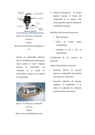 Figura 16: Bomba de combustible
mecánica
Fuente:
http://mecanicautomotores.blogspot.co
m/
- Bomba de combustible eléctrica:
Esta es una bomba tipo engranaje que
opera usando un motor. Algunas
bombas de combustible son
instaladas en el tanque de
combustible y algunas en la cañería
de combustible.
Figura 17: Bomba de combustible
eléctrica
Fuente:
https://www.actualidadmotor.com/
4. Sistema de Inyección. – El sistema
permite inyectar el fluido del
combustible en la cámara, Este
sistema permite cargar la cantidad de
combustible necesario.
Beneficios del sistema de inyección:
• Mayor potencia
• Gases de escape menos
contaminantes
• Arranque en frio y fase de
calentamiento
Clasificación de los sistemas de
inyección:
Según el lugar donde se inyectan:
• Inyección directa: El inyector
ingresa el combustible directamente
a la cámara de combustión
• Inyección indirecta: El inyector
introduce el combustible en el
colecto de admisión los vehículos
actuales utilizan este sistema.
 