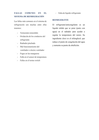 FALLAS COMUNES EN EL
SISTEMA DE REFRIGERACIÓN
Las fallas más comunes en el sistema de
refrigeración son muchas entre ellas
tenemos:
- Termostato remordido
- Oxidación de los conductos del
refrigerante
- Radiador pinchado
- Mal funcionamiento del
ventilador o electro ventilador
- Fugas en las mangueras
- Falla en el sensor de temperatura
- Fallas en el termo switch
- Falta de líquido refrigerante
REFRIGERANTE
El refrigerante/anticongelante es un
líquido teñido que se pone (junto con
agua) en el radiador para ayudar a
regular la temperatura del motor. Su
ingrediente clave es el etilenglicol, que
reduce el punto de congelación del agua
y aumenta su punto de ebullición.
 