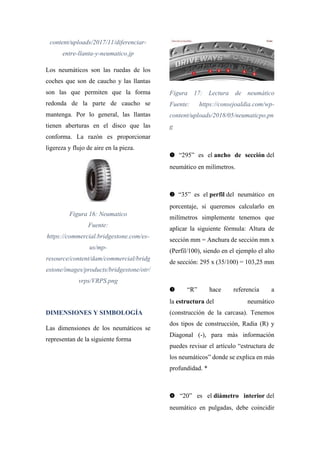 content/uploads/2017/11/diferenciar-
entre-llanta-y-neumatico.jp
Los neumáticos son las ruedas de los
coches que son de caucho y las llantas
son las que permiten que la forma
redonda de la parte de caucho se
mantenga. Por lo general, las llantas
tienen aberturas en el disco que las
conforma. La razón es proporcionar
ligereza y flujo de aire en la pieza.
Figura 16: Neumatico
Fuente:
https://commercial.bridgestone.com/es-
us/mp-
resource/content/dam/commercial/bridg
estone/images/products/bridgestone/otr/
vrps/VRPS.png
DIMENSIONES Y SIMBOLOGÍA
Las dimensiones de los neumáticos se
representan de la siguiente forma
Figura 17: Lectura de neumático
Fuente: https://consejoaldia.com/wp-
content/uploads/2018/05/neumaticpo.pn
g
➊ “295” es el ancho de sección del
neumático en milímetros.
➋ “35” es el perfil del neumático en
porcentaje, si queremos calcularlo en
milímetros simplemente tenemos que
aplicar la siguiente fórmula: Altura de
sección mm = Anchura de sección mm x
(Perfil/100), siendo en el ejemplo el alto
de sección: 295 x (35/100) = 103,25 mm
➌ “R” hace referencia a
la estructura del neumático
(construcción de la carcasa). Tenemos
dos tipos de construcción, Radia (R) y
Diagonal (-), para más información
puedes revisar el artículo “estructura de
los neumáticos” donde se explica en más
profundidad. *
➍ “20” es el diámetro interior del
neumático en pulgadas, debe coincidir
 