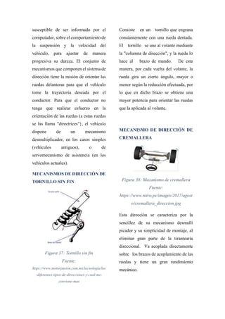 susceptible de ser informado por el
computador, sobre el comportamiento de
la suspensión y la velocidad del
vehículo, para ajustar de manera
progresiva su dureza. El conjunto de
mecanismos que componen el sistema de
dirección tiene la misión de orientar las
ruedas delanteras para que el vehículo
tome la trayectoria deseada por el
conductor. Para que el conductor no
tenga que realizar esfuerzo en la
orientación de las ruedas (a estas ruedas
se las llama "directrices"}, el vehículo
dispone de un mecanismo
desmultiplicador, en los casos simples
(vehículos antiguos), o de
servomecanismo de asistencia (en los
vehículos actuales).
MECANISMOS DE DIRECCIÓN DE
TORNILLO SIN FIN
Figura 37: Tornillo sin fin
Fuente:
https://www.motorpasion.com.mx/tecnologia/los
-diferentes-tipos-de-direcciones-y-cual-me-
conviene-mas
Consiste en un tornillo que engrana
constantemente con una rueda dentada.
El tornillo se une al volante mediante
la "columna de dirección", y la rueda lo
hace al brazo de mando. De esta
manera, por cada vuelta del volante, la
rueda gira un cierto ángulo, mayor o
menor según la reducción efectuada, por
lo que en dicho brazo se obtiene una
mayor potencia para orientar las ruedas
que la aplicada al volante.
MECANISMO DE DIRECCIÓN DE
CREMALLERA
Figura 38: Mecanismo de cremallera
Fuente:
https://www.nitro.pe/images/2017/agost
o/cremallera_direccion.jpg
Esta dirección se caracteriza por la
sencillez de su mecanismo desmullí
picador y su simplicidad de montaje, al
eliminar gran parte de la tirantearía
direccional. Va acoplada directamente
sobre los brazos de acoplamiento de las
ruedas y tiene un gran rendimiento
mecánico.
 