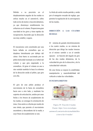 Debido a su precisión en el
desplazamiento angular de las ruedas se
utiliza mucho en el automóvil, sobre
todo en los de motor y tracción delantera,
ya que disminuye notablemente los
esfuerzos en el volante. Proporciona gran
suavidad en los giros y tiene rapidez de
recuperación, haciendo que la dirección
sea muy estable y segura.
El mecanismo está constituido por una
barra tallada en cremallera que se
desplaza lateralmente por debajo del
cárter. Esta barra es accionada por un
piñón helicoidal montado en el árbol del
volante y que gira engranada a la
cremallera. Al girar el volante en uno u
otro sentido también lo hace la columna
de la dirección unida al piñón, que gira
con ella.
El giro de este piñón produce el
movimiento de la barra de cremallera
hacia uno u otro lado, y mediante los
soportes de articulación, unidos por unas
bielas a los brazos de acoplamiento de
las ruedas, se consigue la orientación de
éstas. Esta unión se efectúa por medio de
una rótula, que permite el movimiento
ascendente y descendente de la rueda, a
cuyo brazo de acoplamiento se une.
La biela de unión resulta partida y unida
por el manguito roscado de reglaje, que
permite la regulación de la convergencia
de las ruedas.
DIRECCIÓN A LAS CUATRO
RUEDAS
El sistema de guiado electrónicamente
a las cuatro ruedas, es un sistema de
dirección que dirige las ruedas traseras
en el mismo sentido o en el sentido
opuesto en función del ángulo de giro
de las dos ruedas delanteras, de la
velocidad de giro de la dirección y de la
velocidad del vehículo.
De esta forma se mejora la estabilidad,
manipulación y maniobrabilidad del
vehículo a todas las velocidades.
FUNCIONAMIENTO
Figura 39: Tracción 4 ruedas
Fuente: https://www.tecnologia-
automovil.com/articulos/actualidad/dire
ccion-a-las-4-ruedas/
 