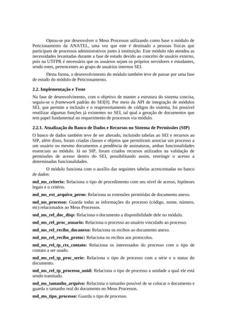 Optou-se por desenvolver o Meus Processos utilizando como base o módulo de
Peticionamento da ANATEL, uma vez que este é destinado a pessoas físicas que
participam de processos administrativos junto à instituição. Este módulo não atendeu as
necessidades levantadas durante a fase de estudo devido ao conceito de usuário externo,
pois na UTFPR é necessário que os usuários sejam os próprios servidores e estudantes,
sendo estes, pertencentes ao grupo de usuários internos SEI.
Desta forma, o desenvolvimento do módulo também teve de passar por uma fase
de estudo do módulo de Peticionamento.
2.2. Implementação e Teste
Na fase de desenvolvimento, com o objetivo de manter a estrutura do sistema concisa,
seguiu-se o framework padrão do SEI[0]. Por meio da API de integração de módulos
SEI, que permite a inclusão e o reaproveitamento de códigos do sistema, foi possível
reutilizar algumas funções já existentes no SEI, tal qual a geração de documentos que
tem papel fundamental no requerimento de processos via módulo.
2.2.1. Atualização do Banco de Dados e Recursos no Sistema de Permissões (SIP)
O banco de dados também teve de ser alterado, incluindo tabelas ao SEI e recursos ao
SIP, além disso, foram criadas classes e objetos que permitiram associar um processo a
um usuário ou mesmo documentos a pendência de assinaturas, ambas funcionalidades
essenciais ao módulo. Já no SIP, foram criados recursos utilizados na validação de
permissões de acesso dentro do SEI, possibilitando assim, restringir o acesso a
determinadas funcionalidades.
O módulo funciona com o auxílio das seguintes tabelas acrescentadas no banco
de dados:
md_ms_criterio: Relaciona o tipo de procedimento com seu nível de acesso, hipóteses
legais e o critério.
md_ms_ext_arquivo_perm: Relaciona as extensões permitidas de documento anexo.
md_ms_processo: Guarda todas as informações do processo (código, nome, número,
etc) relacionados ao Meus Processos.
md_ms_rel_doc_disp: Relaciona o documento a disponibilidade dele no módulo.
md_ms_rel_proc_usuario: Relaciona o processo ao usuário vinculado ao processo.
md_ms_rel_recibo_docanexo: Relaciona os recibos ao documento anexo.
md_ms_rel_recibo_protoc: Relaciona os recibos aos protocolos.
md_ms_rel_tp_ctx_contato: Relaciona os interessados do processo com o tipo de
contato a ser usado.
md_ms_rel_tp_proc_serie: Relaciona o tipo de processo com a série e o status do
documento.
md_ms_rel_tp_processo_unid: Relaciona o tipo de processo a unidade a qual ele está
sendo tramitado.
md_ms_tamanho_arquivo: Relaciona o tamanho possível de se colocar o documento e
guarda o tamanho real do documento no Meus Processos.
md_ms_tipo_processo: Guarda o tipo de processo.
 