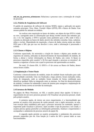 md_ms_tp_processo_orientacoes: Relaciona o processo com a orientação de criação
do processo.
2.2.2. Padrão de Arquitetura de Software
O padrão de arquitetura de software do sistema SEI[0], separa a aplicação em quatro
camadas principais: View, Data, Transfer Object (DTO), RN e Banco de Dados. Este
mesmo padrão foi adotado no módulo.
Ao realizar uma requisição no banco de dados, um objeto do tipo DTO é criado
na view, carregando neste as informações que deseja receber através dos métodos get,
set, e ret. Em seguida, o DTO é passado como parâmetro para o RN, onde é feita a
consulta ou alteração no banco de dados através dos métodos consultar, listar, cadastrar,
editar e excluir. Dependendo da requisição, o banco de dados retorna ainda um objeto
DTO para o RN, que por sua vez devolve à view, onde a informação é processada e
exibida.
2.2.3 Classes e Objetos
Conforme supracitado, foi necessária a criação de classes e objetos para atender aos
requisitos do sistema, utilizadas no desenvolvimento de funcionalidades do módulo, de
forma a alterar e incluir informações no Banco de Dados, tais como: I) Quais os
processos requeridos pelo usuário? e II) Em qual situação o processo se encontra?, de
maneira a organizar a forma com a qual os processos são apresentados ao usuário.
No total, 23 classes RN, 11 DTO’s e 9 de acesso ao Banco de Dados, dentre
outras foram criados.
2.3 Implantação e Testes Finais
Conforme o desenvolvimento do módulo, testes de unidade foram realizados para cada
funcionalidade concluída. Uma vez finalizada a etapa anterior, foram realizados então,
testes de integração, onde as unidades foram testadas de forma combinada para
identificar qualquer falha na integração entre as mesmas. Ao final do desenvolvimento
do módulo, o mesmo foi submetido a testes de sistema para assegurar a implantação do
módulo de forma correta no servidor da instituição.
2.4 Estrutura do Módulo
Na página do Meus Processos, no SEI, o usuário possui duas opções: I) Iniciar o
requerimento de um novo processo pessoal e II) Visualizar um processo pessoal, criado
pelo próprio usuário.
A primeira opção, de iniciar um novo requerimento, é a funcionalidade que
permite ao usuário criar processos de cunho pessoal, com o sigilo necessário, ou seja,
com exceção da(s) unidade(s) pelo qual o processo necessita ser tramitado, apenas o
requerente pode visualizar o processo. Após escolher o tipo de processo a ser criado, o
usuário precisa apenas preencher as informações pertinentes, finalizar o requerimento e
acompanhar o andamento do processo através da opção II).
A segunda opção permite ao usuário acompanhar o andamento dos processos
pessoais requeridos por ele. Esta função já é nativa do SEI e possui todas as suas
funcionalidades.
 