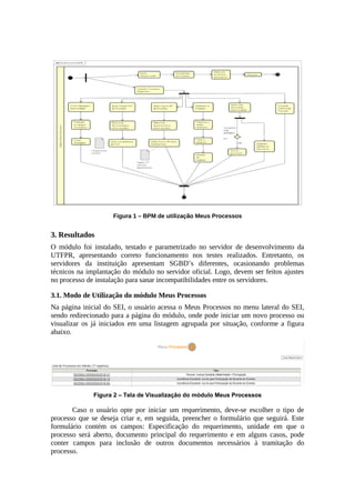 Figura 1 – BPM de utilização Meus Processos
3. Resultados
O módulo foi instalado, testado e parametrizado no servidor de desenvolvimento da
UTFPR, apresentando correto funcionamento nos testes realizados. Entretanto, os
servidores da instituição apresentam SGBD’s diferentes, ocasionando problemas
técnicos na implantação do módulo no servidor oficial. Logo, devem ser feitos ajustes
no processo de instalação para sanar incompatibilidades entre os servidores.
3.1. Modo de Utilização do módulo Meus Processos
Na página inicial do SEI, o usuário acessa o Meus Processos no menu lateral do SEI,
sendo redirecionado para a página do módulo, onde pode iniciar um novo processo ou
visualizar os já iniciados em uma listagem agrupada por situação, conforme a figura
abaixo.
Figura 2 – Tela de Visualização do módulo Meus Processos
Caso o usuário opte por iniciar um requerimento, deve-se escolher o tipo de
processo que se deseja criar e, em seguida, preencher o formulário que seguirá. Este
formulário contém os campos: Especificação do requerimento, unidade em que o
processo será aberto, documento principal do requerimento e em alguns casos, pode
conter campos para inclusão de outros documentos necessários à tramitação do
processo.
 