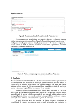 Figura 3 – Tela de visualização Requerimento de Processo Novo
Caso o usuário opte por selecionar processos já existentes, ele é redirecionado a
página principal do processo escolhido (figura 4). Nesta página, o usuário pode enviar e-
mail para a unidade, gerar arquivos zip/pdf, pesquisar dentro do processo por palavras-
chave, acessar o BPM do processo escolhido, acompanhar o processo e visualizar
documentos e assinaturas eletrônicas.
Figura 4 – Página principal do processo no módulo Meus Processos
4. Conclusão
A Comissão de Implantação do SEI na UTFPR identificou uma demanda por processos
de cunho pessoal, pois atualmente na instituição, para se iniciar um processo pessoal, o
requerente deve se dirigir até a unidade que gerará o processo. Isto acaba por ignorar
vários princípios básicos do SEI, tais como agilidade, integridade, redução de papel e de
custos, podendo até impossibilitar um processo de ser iniciado.
O objetivo principal da implantação do módulo Meus Processos na UTFPR é
suprir essas necessidades da instituição que o sistema SEI não engloba. Portanto, surgiu
a possibilidade de se criar módulos customizáveis para que cada unidade administrativa
consiga adaptar o sistema conforme demanda e, assim, possibilitar que toda e qualquer
instituição possa utilizá-lo como ferramenta na gestão de processos.
O Meus Processos vem para fornecer, de forma simples e organizada, a
possibilidade de requerer processos de cunho pessoal, acompanhar sua tramitação e,
 