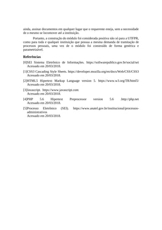 ainda, assinar documentos em qualquer lugar que o requerente esteja, sem a necessidade
de o mesmo se locomover até a instituição.
Portanto, a construção do módulo foi considerada positiva não só para a UTFPR,
como para toda e qualquer instituição que possua a mesma demanda de tramitação de
processos pessoais, uma vez de o módulo foi construído de forma genérica e
parametrizável.
Referências
[0]SEI Sistema Eletrônico de Informações. https://softwarepublico.gov.br/social/sei
Acessado em 20/03/2018.
[1]CSS3 Cascading Style Sheets. https://developer.mozilla.org/en/docs/Web/CSS/CSS3
Acessado em 20/03/2018.
[2]HTML5 Hipertext Markup Language version 5. https://www.w3.org/TR/html5/
Acessado em 20/03/2018.
[3]Javascript. https://www.javascript.com
Acessado em 20/03/2018.
[4]PHP 5.6 Hipertext Preprocessor version 5.6 .http://php.net
Acessado em 20/03/2018.
[5]Processo Eletrônico (SEI). https://www.anatel.gov.br/institucional/processos-
administrativos
Acessado em 20/03/2018.
 
