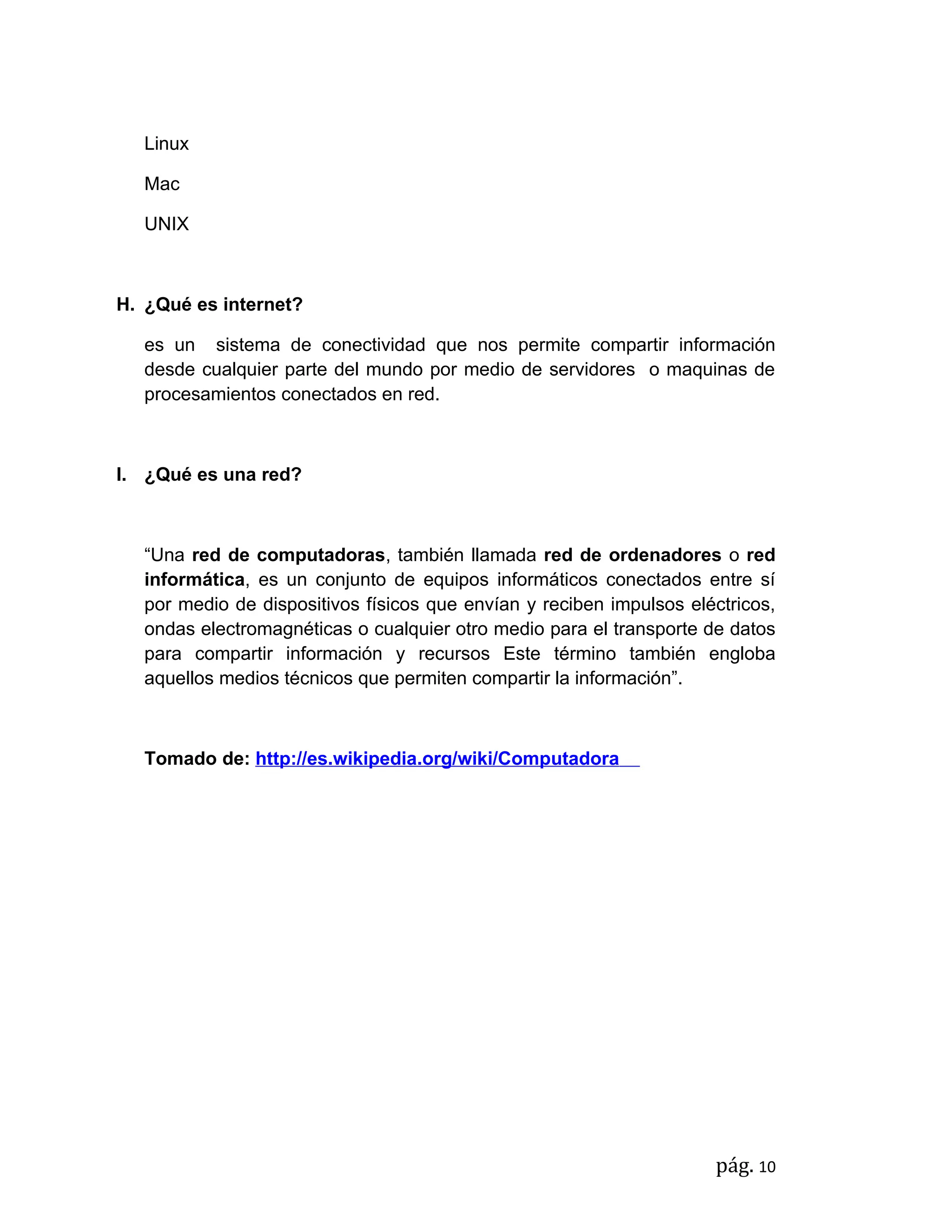 Linux

   Mac

   UNIX



H. ¿Qué es internet?

   es un sistema de conectividad que nos permite compartir información
   desde cualquier parte del mundo por medio de servidores o maquinas de
   procesamientos conectados en red.



I. ¿Qué es una red?



   “Una red de computadoras, también llamada red de ordenadores o red
   informática, es un conjunto de equipos informáticos conectados entre sí
   por medio de dispositivos físicos que envían y reciben impulsos eléctricos,
   ondas electromagnéticas o cualquier otro medio para el transporte de datos
   para compartir información y recursos Este término también engloba
   aquellos medios técnicos que permiten compartir la información”.



   Tomado de: http://es.wikipedia.org/wiki/Computadora




                                                                      pág. 10
 