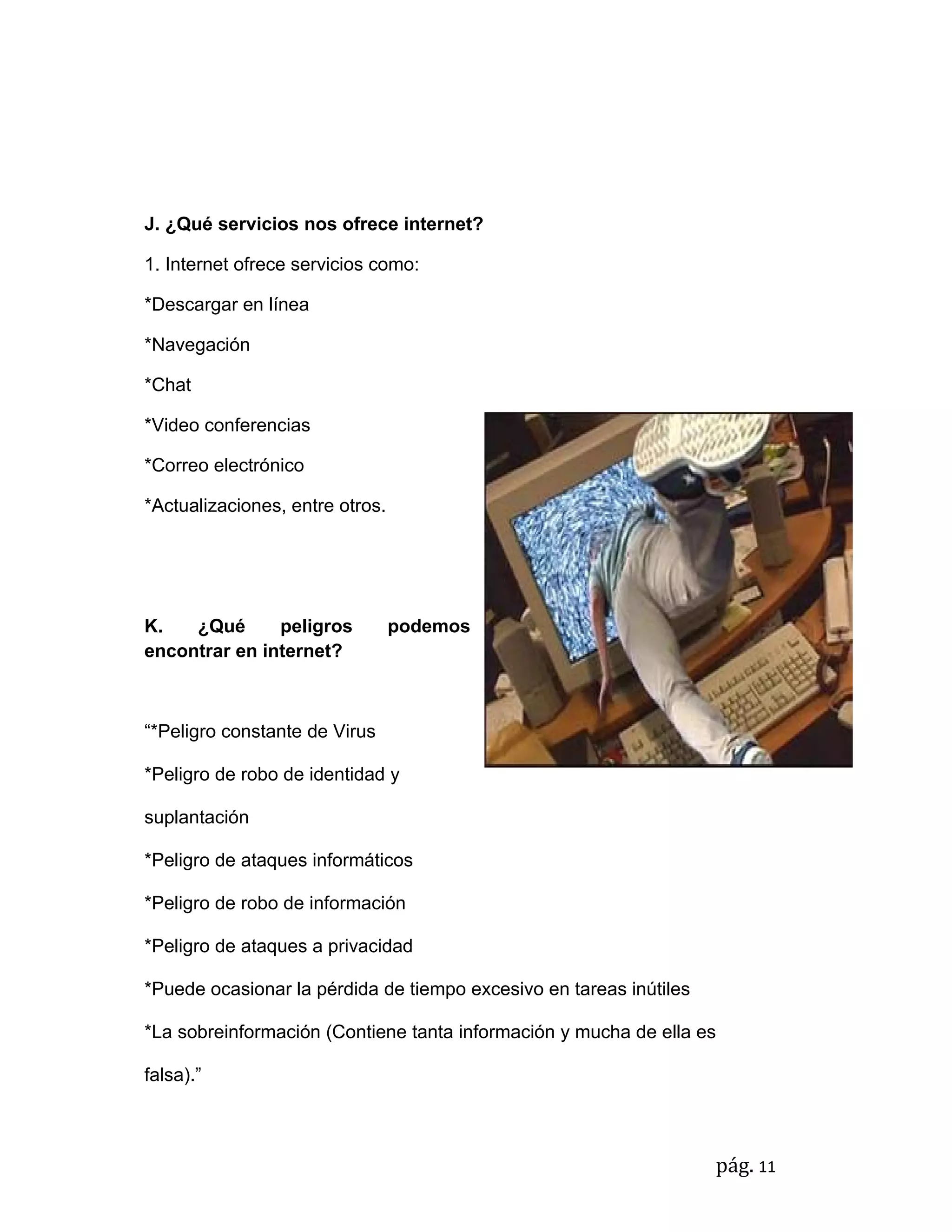 J. ¿Qué servicios nos ofrece internet?

1. Internet ofrece servicios como:

*Descargar en línea

*Navegación

*Chat

*Video conferencias

*Correo electrónico

*Actualizaciones, entre otros.




K.   ¿Qué      peligros          podemos
encontrar en internet?



“*Peligro constante de Virus

*Peligro de robo de identidad y

suplantación

*Peligro de ataques informáticos

*Peligro de robo de información

*Peligro de ataques a privacidad

*Puede ocasionar la pérdida de tiempo excesivo en tareas inútiles

*La sobreinformación (Contiene tanta información y mucha de ella es

falsa).”



                                                                    pág. 11
 