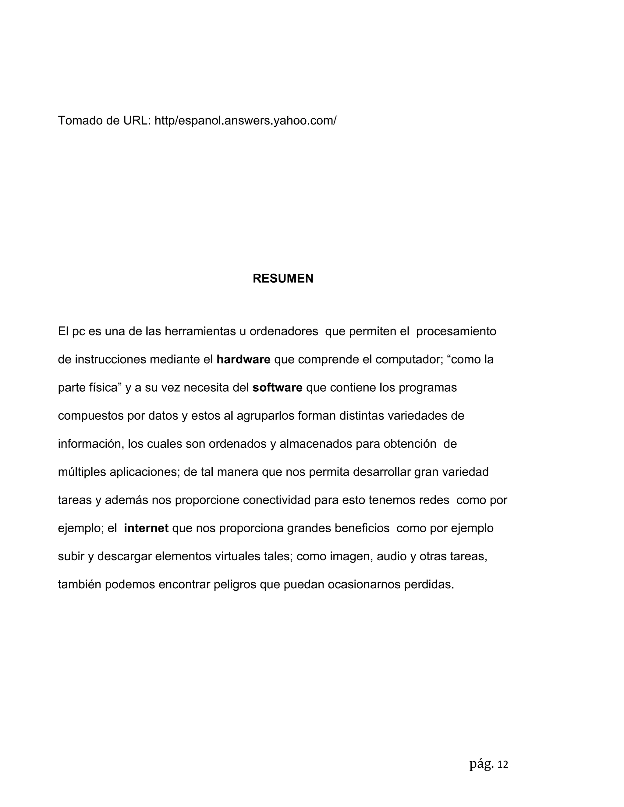 Tomado de URL: http/espanol.answers.yahoo.com/




                                   RESUMEN



El pc es una de las herramientas u ordenadores que permiten el procesamiento

de instrucciones mediante el hardware que comprende el computador; “como la

parte física” y a su vez necesita del software que contiene los programas

compuestos por datos y estos al agruparlos forman distintas variedades de

información, los cuales son ordenados y almacenados para obtención de

múltiples aplicaciones; de tal manera que nos permita desarrollar gran variedad

tareas y además nos proporcione conectividad para esto tenemos redes como por

ejemplo; el internet que nos proporciona grandes beneficios como por ejemplo

subir y descargar elementos virtuales tales; como imagen, audio y otras tareas,

también podemos encontrar peligros que puedan ocasionarnos perdidas.




                                                                            pág. 12
 