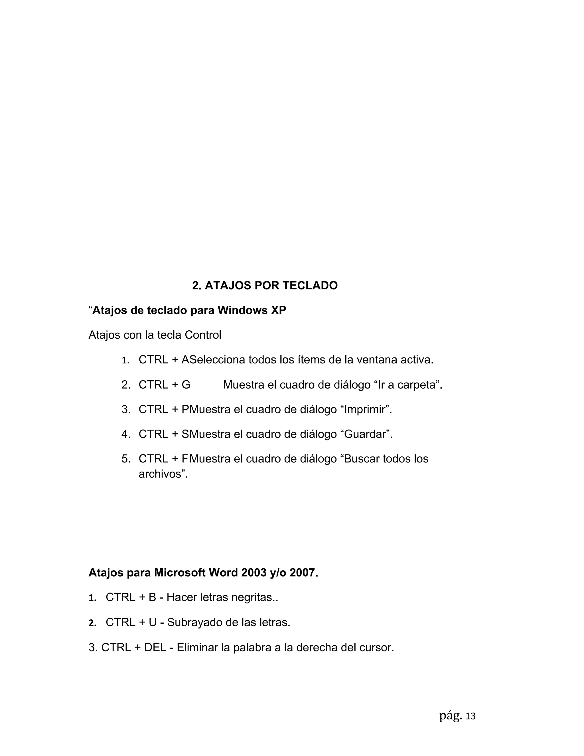 2. ATAJOS POR TECLADO

“Atajos de teclado para Windows XP

Atajos con la tecla Control

      1. CTRL + ASelecciona todos los ítems de la ventana activa.

      2. CTRL + G             Muestra el cuadro de diálogo “Ir a carpeta”.

      3. CTRL + PMuestra el cuadro de diálogo “Imprimir”.

      4. CTRL + SMuestra el cuadro de diálogo “Guardar”.

      5. CTRL + FMuestra el cuadro de diálogo “Buscar todos los
         archivos”.




Atajos para Microsoft Word 2003 y/o 2007.

1. CTRL + B - Hacer letras negritas..

2. CTRL + U - Subrayado de las letras.

3. CTRL + DEL - Eliminar la palabra a la derecha del cursor.




                                                                         pág. 13
 