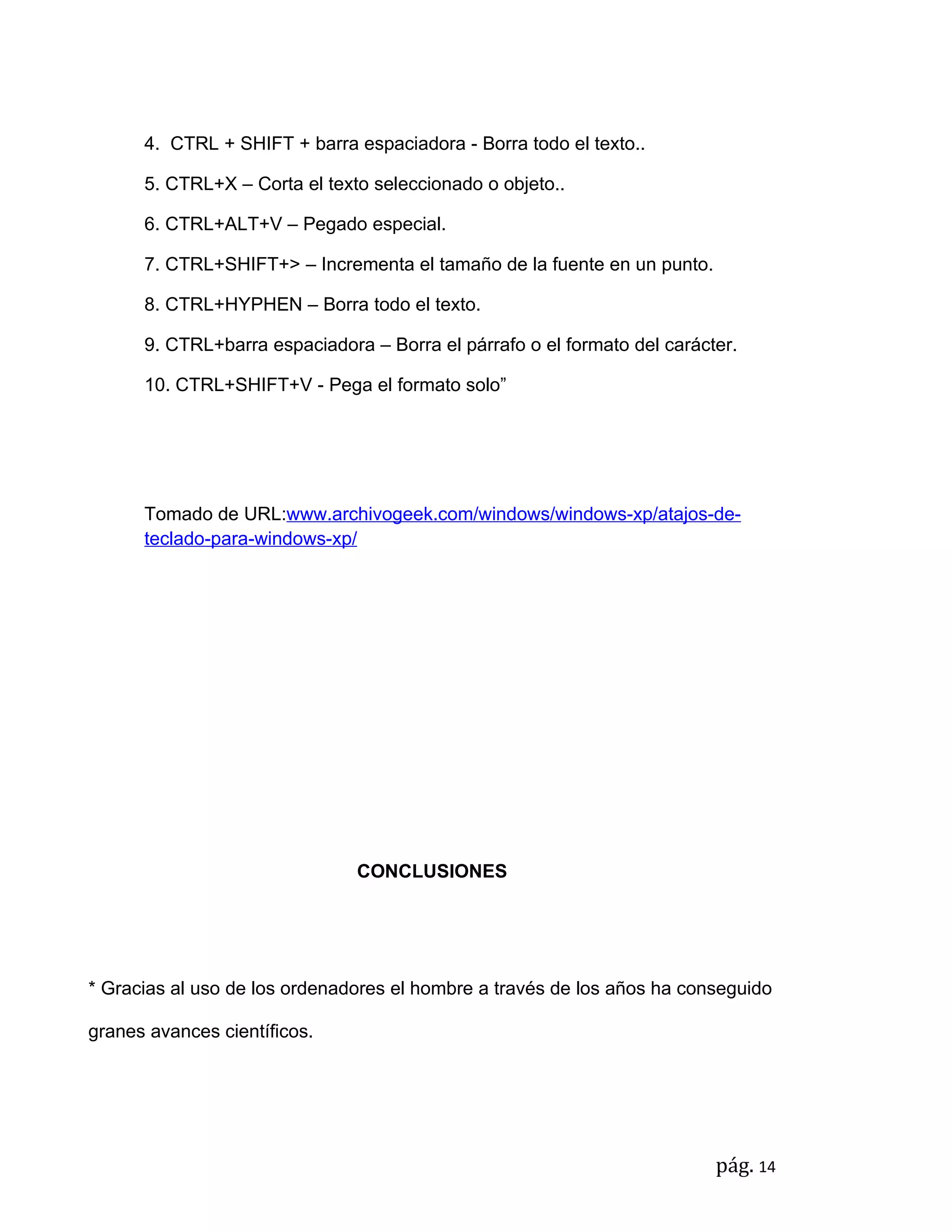 4. CTRL + SHIFT + barra espaciadora - Borra todo el texto..

      5. CTRL+X – Corta el texto seleccionado o objeto..

      6. CTRL+ALT+V – Pegado especial.

      7. CTRL+SHIFT+> – Incrementa el tamaño de la fuente en un punto.

      8. CTRL+HYPHEN – Borra todo el texto.

      9. CTRL+barra espaciadora – Borra el párrafo o el formato del carácter.

      10. CTRL+SHIFT+V - Pega el formato solo”




      Tomado de URL:www.archivogeek.com/windows/windows-xp/atajos-de-
      teclado-para-windows-xp/




                               CONCLUSIONES




* Gracias al uso de los ordenadores el hombre a través de los años ha conseguido

granes avances científicos.




                                                                          pág. 14
 