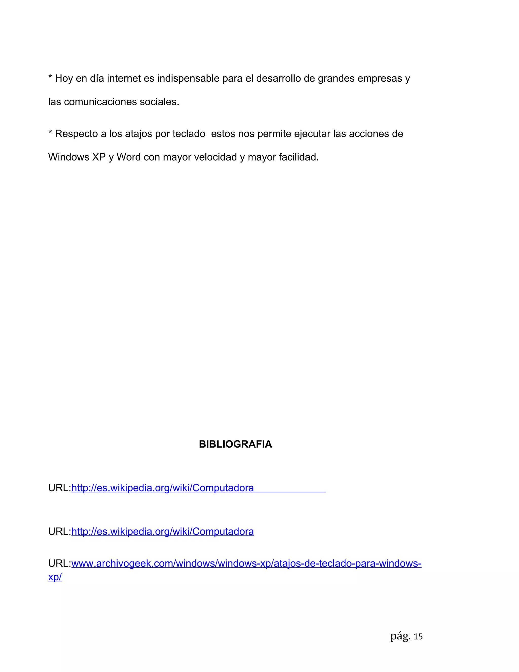 * Hoy en día internet es indispensable para el desarrollo de grandes empresas y

las comunicaciones sociales.


* Respecto a los atajos por teclado estos nos permite ejecutar las acciones de

Windows XP y Word con mayor velocidad y mayor facilidad.




                                 BIBLIOGRAFIA



URL:http://es.wikipedia.org/wiki/Computadora



URL:http://es.wikipedia.org/wiki/Computadora


URL:www.archivogeek.com/windows/windows-xp/atajos-de-teclado-para-windows-
xp/




                                                                           pág. 15
 