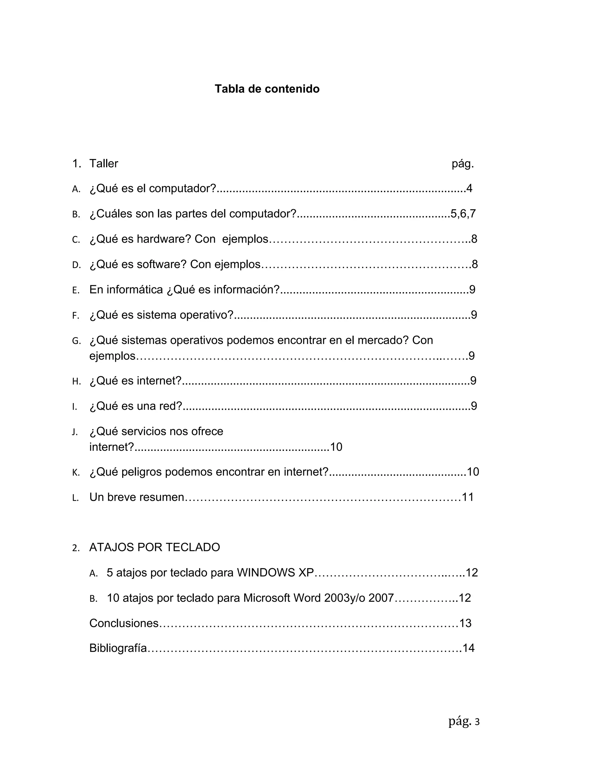 Tabla de contenido




1. Taller                                                                                               pág.

A. ¿Qué es el computador?..............................................................................4

B. ¿Cuáles son las partes del computador?................................................5,6,7

C. ¿Qué es hardware? Con ejemplos……………………………………………..8

D. ¿Qué es software? Con ejemplos……………………………………………….8

E. En informática ¿Qué es información?...........................................................9

F. ¿Qué es sistema operativo?..........................................................................9

G. ¿Qué sistemas operativos podemos encontrar en el mercado? Con
     ejemplos……………………………………………………………………..…….9

H. ¿Qué es internet?..........................................................................................9

I.   ¿Qué es una red?..........................................................................................9

J.   ¿Qué servicios nos ofrece
     internet?.............................................................10

K. ¿Qué peligros podemos encontrar en internet?...........................................10

L. Un breve resumen………………………………………………………………11



2. ATAJOS POR TECLADO

     A. 5 atajos por teclado para WINDOWS XP……………………………..…..12

     B. 10 atajos por teclado para Microsoft Word 2003y/o 2007……………..12

     Conclusiones……………………………………………………………………13

     Bibliografía……………………………………………………………………….14




                                                                                                       pág. 3
 