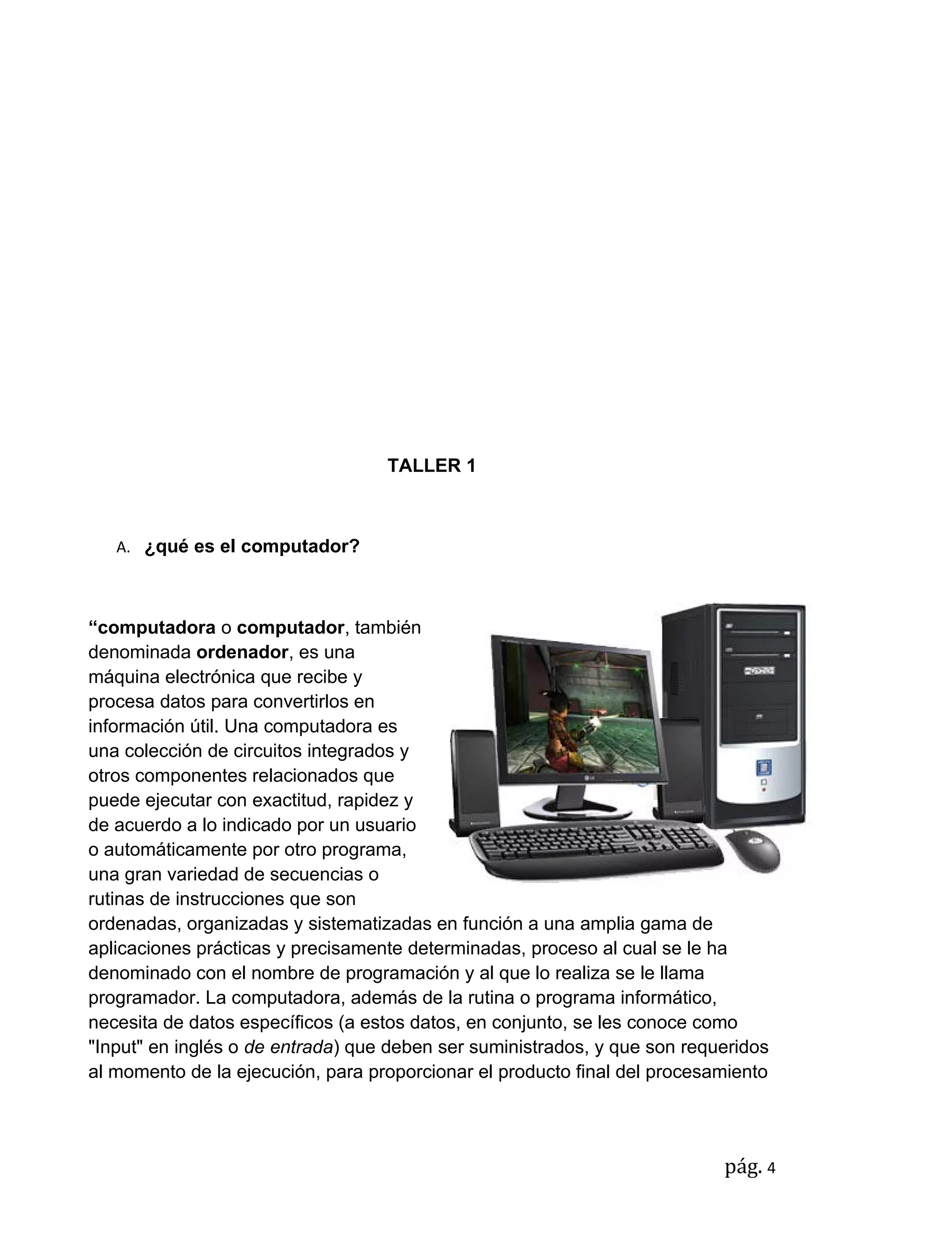 TALLER 1



   A. ¿qué es el computador?



“computadora o computador, también
denominada ordenador, es una
máquina electrónica que recibe y
procesa datos para convertirlos en
información útil. Una computadora es
una colección de circuitos integrados y
otros componentes relacionados que
puede ejecutar con exactitud, rapidez y
de acuerdo a lo indicado por un usuario
o automáticamente por otro programa,
una gran variedad de secuencias o
rutinas de instrucciones que son
ordenadas, organizadas y sistematizadas en función a una amplia gama de
aplicaciones prácticas y precisamente determinadas, proceso al cual se le ha
denominado con el nombre de programación y al que lo realiza se le llama
programador. La computadora, además de la rutina o programa informático,
necesita de datos específicos (a estos datos, en conjunto, se les conoce como
"Input" en inglés o de entrada) que deben ser suministrados, y que son requeridos
al momento de la ejecución, para proporcionar el producto final del procesamiento




                                                                           pág. 4
 