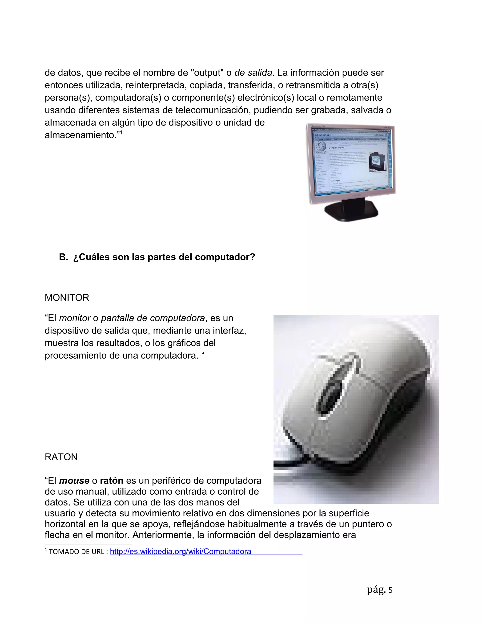 de datos, que recibe el nombre de "output" o de salida. La información puede ser
entonces utilizada, reinterpretada, copiada, transferida, o retransmitida a otra(s)
persona(s), computadora(s) o componente(s) electrónico(s) local o remotamente
usando diferentes sistemas de telecomunicación, pudiendo ser grabada, salvada o
almacenada en algún tipo de dispositivo o unidad de
almacenamiento.”1




      B. ¿Cuáles son las partes del computador?



MONITOR

“El monitor o pantalla de computadora, es un
dispositivo de salida que, mediante una interfaz,
muestra los resultados, o los gráficos del
procesamiento de una computadora. “




RATON

“El mouse o ratón es un periférico de computadora
de uso manual, utilizado como entrada o control de
datos. Se utiliza con una de las dos manos del
usuario y detecta su movimiento relativo en dos dimensiones por la superficie
horizontal en la que se apoya, reflejándose habitualmente a través de un puntero o
flecha en el monitor. Anteriormente, la información del desplazamiento era
1
    TOMADO DE URL : http://es.wikipedia.org/wiki/Computadora



                                                                             pág. 5
 