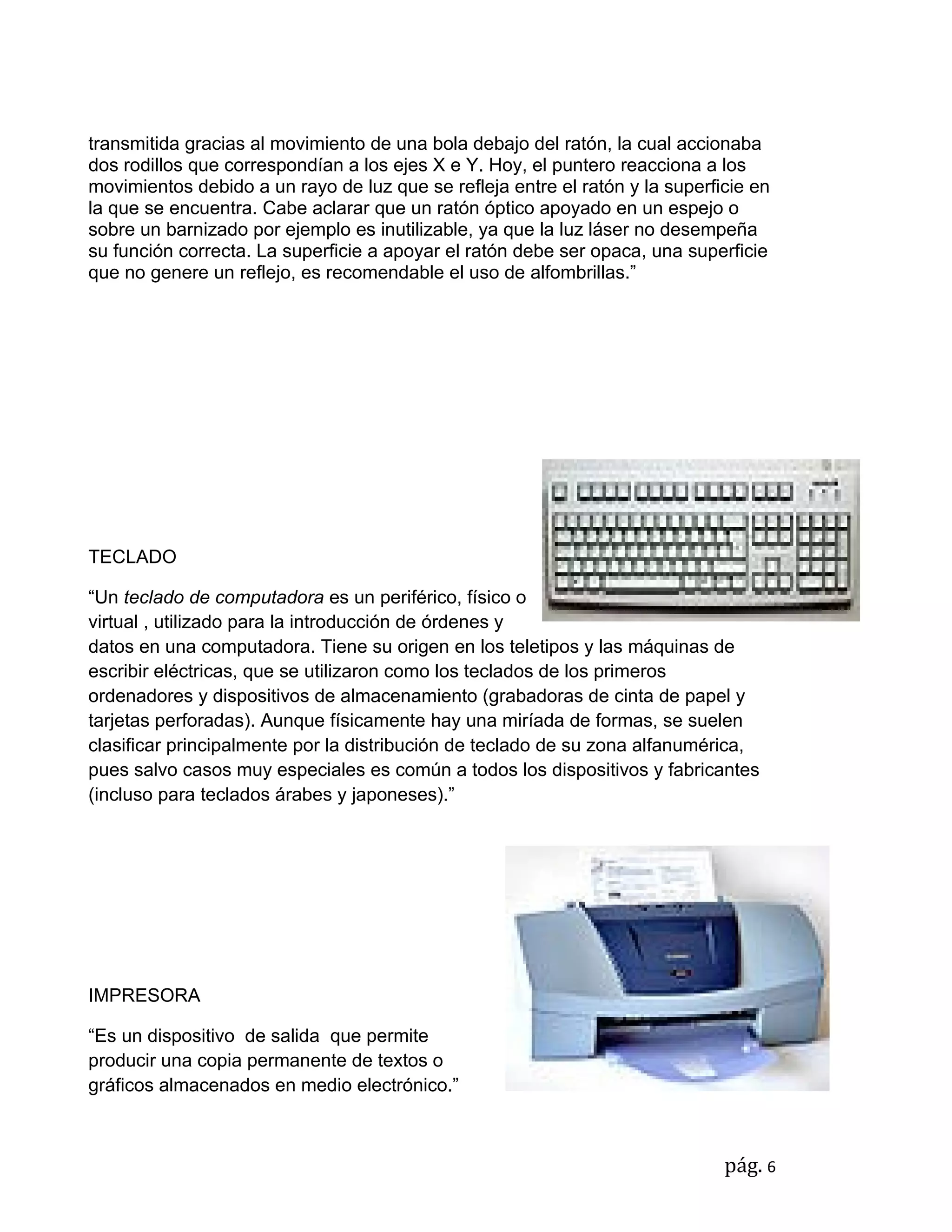 transmitida gracias al movimiento de una bola debajo del ratón, la cual accionaba
dos rodillos que correspondían a los ejes X e Y. Hoy, el puntero reacciona a los
movimientos debido a un rayo de luz que se refleja entre el ratón y la superficie en
la que se encuentra. Cabe aclarar que un ratón óptico apoyado en un espejo o
sobre un barnizado por ejemplo es inutilizable, ya que la luz láser no desempeña
su función correcta. La superficie a apoyar el ratón debe ser opaca, una superficie
que no genere un reflejo, es recomendable el uso de alfombrillas.”




TECLADO

“Un teclado de computadora es un periférico, físico o
virtual , utilizado para la introducción de órdenes y
datos en una computadora. Tiene su origen en los teletipos y las máquinas de
escribir eléctricas, que se utilizaron como los teclados de los primeros
ordenadores y dispositivos de almacenamiento (grabadoras de cinta de papel y
tarjetas perforadas). Aunque físicamente hay una miríada de formas, se suelen
clasificar principalmente por la distribución de teclado de su zona alfanumérica,
pues salvo casos muy especiales es común a todos los dispositivos y fabricantes
(incluso para teclados árabes y japoneses).”




IMPRESORA

“Es un dispositivo de salida que permite
producir una copia permanente de textos o
gráficos almacenados en medio electrónico.”



                                                                              pág. 6
 