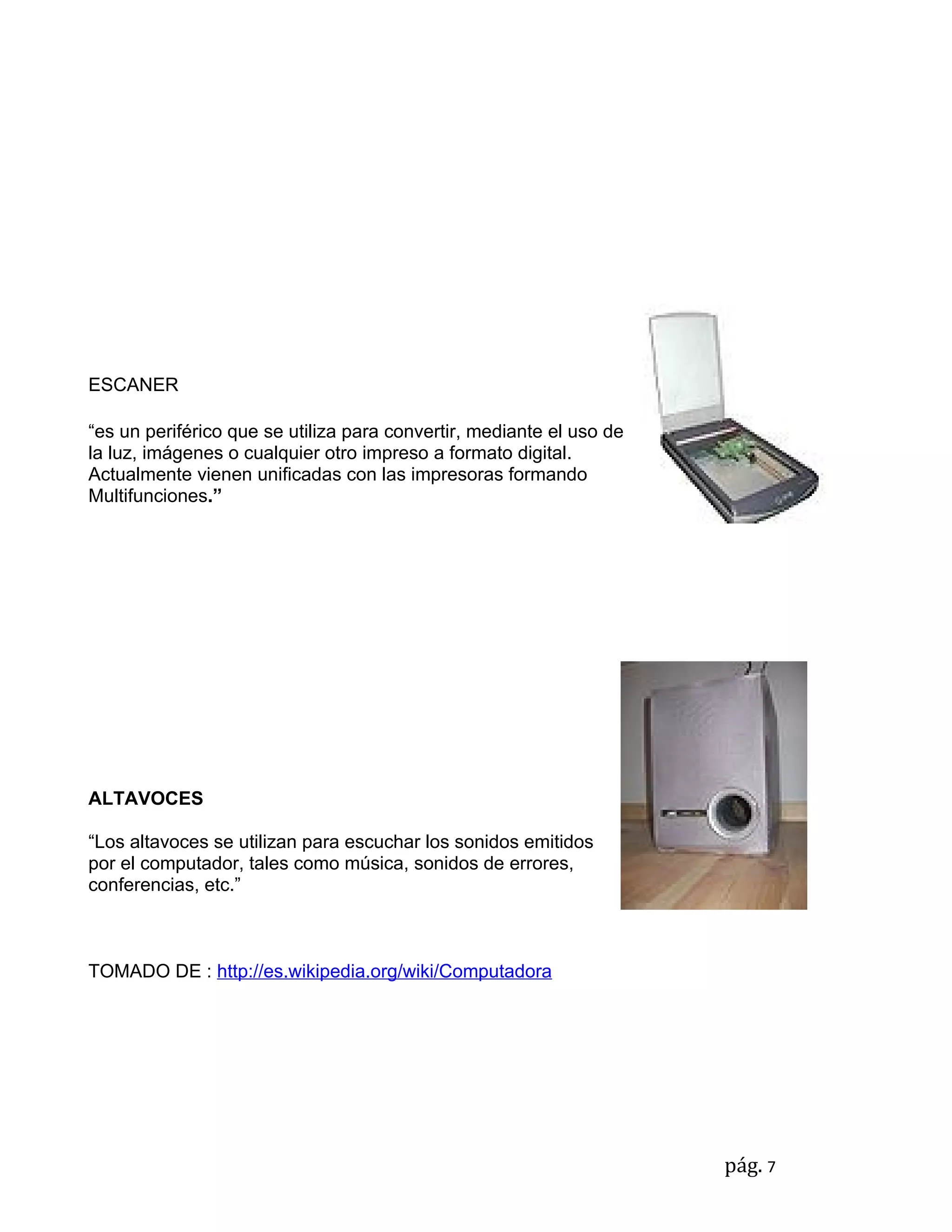 ESCANER

“es un periférico que se utiliza para convertir, mediante el uso de
la luz, imágenes o cualquier otro impreso a formato digital.
Actualmente vienen unificadas con las impresoras formando
Multifunciones.”




ALTAVOCES

“Los altavoces se utilizan para escuchar los sonidos emitidos
por el computador, tales como música, sonidos de errores,
conferencias, etc.”



TOMADO DE : http://es.wikipedia.org/wiki/Computadora




                                                                      pág. 7
 