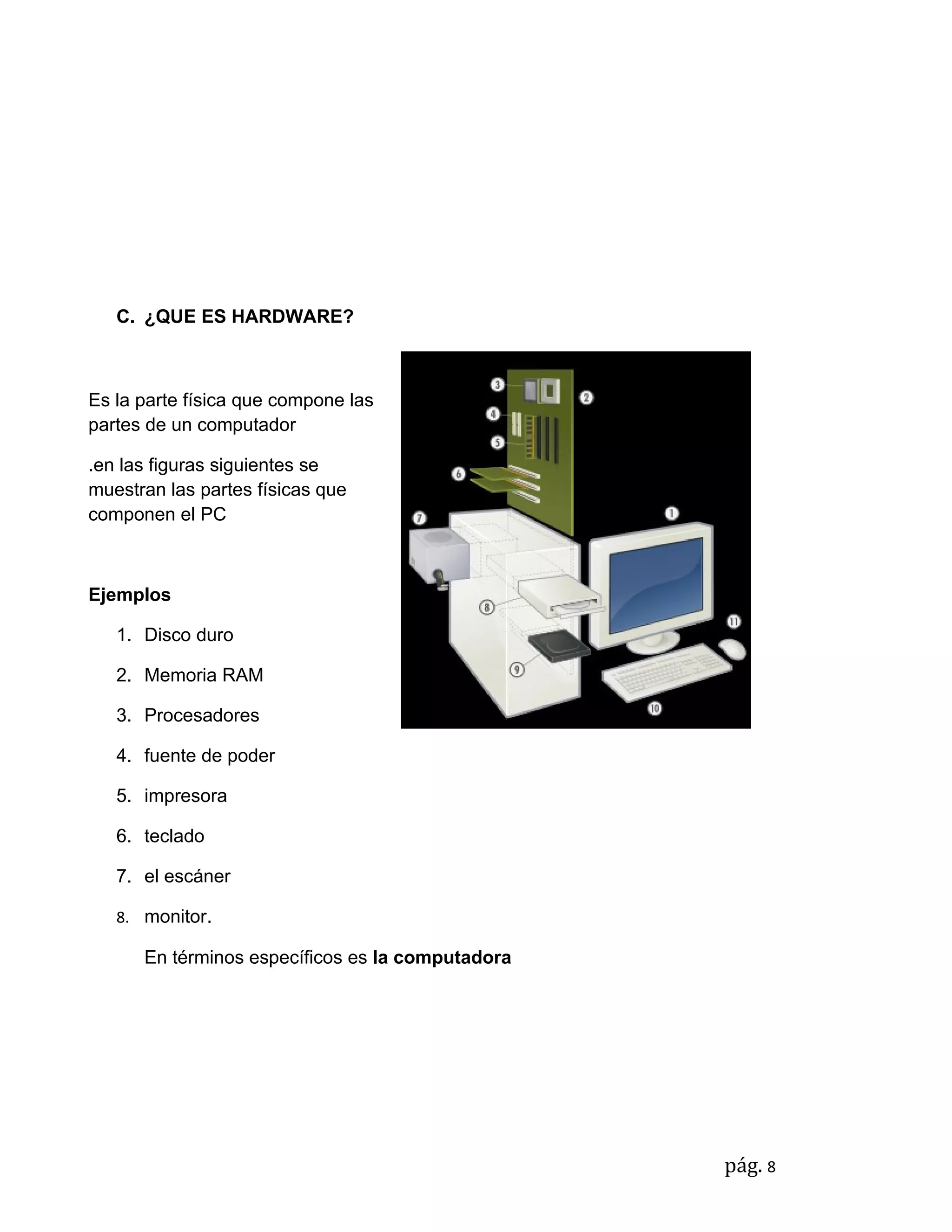 C. ¿QUE ES HARDWARE?



Es la parte física que compone las
partes de un computador

.en las figuras siguientes se
muestran las partes físicas que
componen el PC



Ejemplos

   1. Disco duro

   2. Memoria RAM

   3. Procesadores

   4. fuente de poder

   5. impresora

   6. teclado

   7. el escáner

   8. monitor.

      En términos específicos es la computadora




                                                  pág. 8
 
