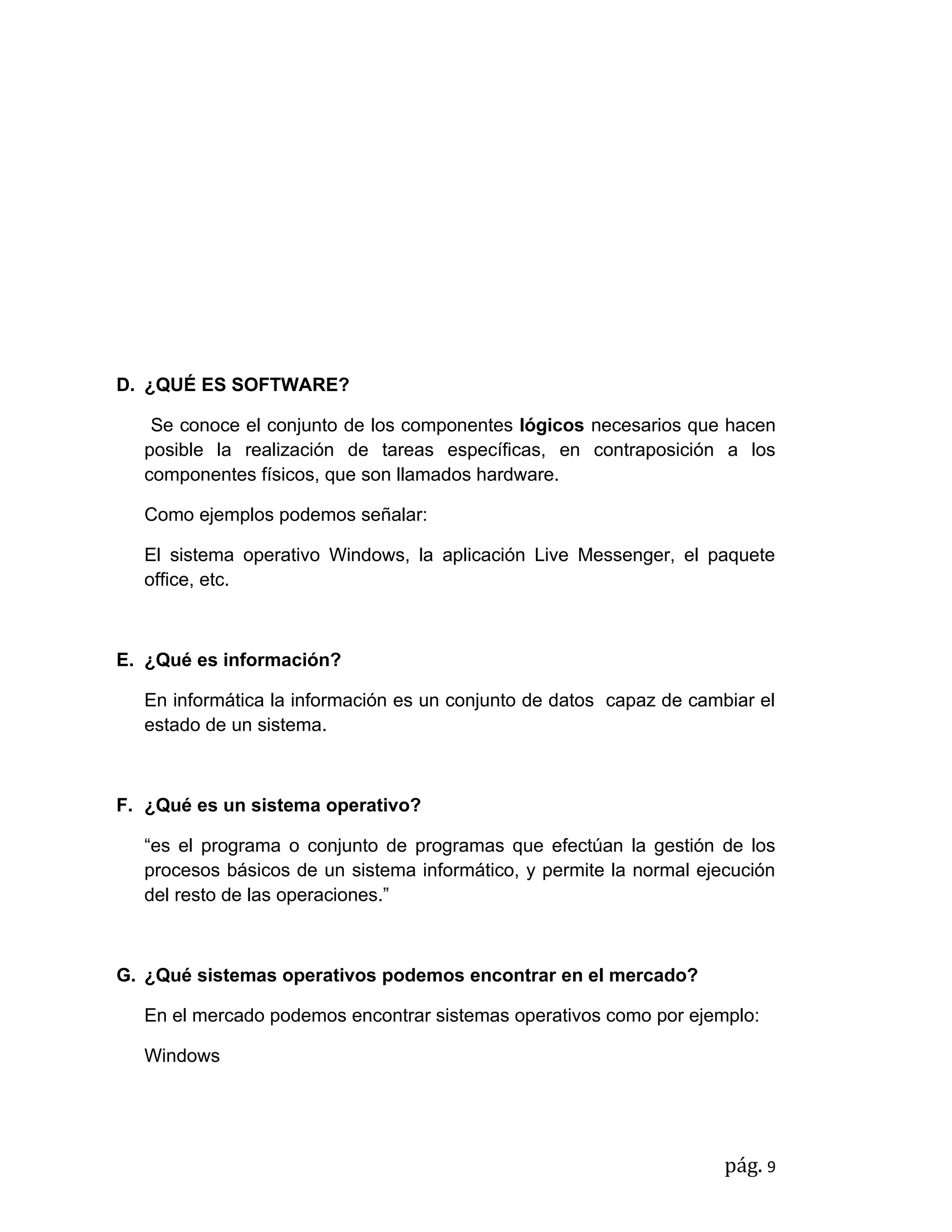 D. ¿QUÉ ES SOFTWARE?

   Se conoce el conjunto de los componentes lógicos necesarios que hacen
  posible la realización de tareas específicas, en contraposición a los
  componentes físicos, que son llamados hardware.

  Como ejemplos podemos señalar:

  El sistema operativo Windows, la aplicación Live Messenger, el paquete
  office, etc.



E. ¿Qué es información?

  En informática la información es un conjunto de datos capaz de cambiar el
  estado de un sistema.



F. ¿Qué es un sistema operativo?

  “es el programa o conjunto de programas que efectúan la gestión de los
  procesos básicos de un sistema informático, y permite la normal ejecución
  del resto de las operaciones.”



G. ¿Qué sistemas operativos podemos encontrar en el mercado?

  En el mercado podemos encontrar sistemas operativos como por ejemplo:

  Windows




                                                                     pág. 9
 