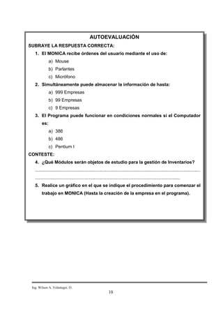 AUTOEVALUACIÓN
SUBRAYE LA RESPUESTA CORRECTA:
   1. El MONICA recibe órdenes del usuario mediante el uso de:
              a) Mouse
              b) Parlantes
              c) Micrófono
   2. Simultáneamente puede almacenar la información de hasta:
              a) 999 Empresas
              b) 99 Empresas
              c) 9 Empresas
   3. El Programa puede funcionar en condiciones normales si el Computador
        es:
              a) 386
              b) 486
              c) Pentium I
CONTESTE:
   4. ¿Qué Módulos serán objetos de estudio para la gestión de Inventarios?
   ....................................................................................................................................
   ....................................................................................................................
   5. Realice un gráfico en el que se indique el procedimiento para comenzar el
        trabajo en MONICA (Hasta la creación de la empresa en el programa).




 Ing. Wilson A. Velastegui. O.
                                                             10
 