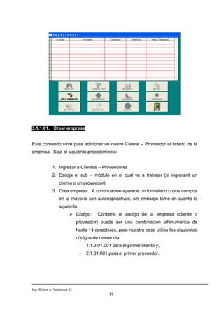 3.1.1.01. Crear empresa


Este comando sirve para adicionar un nuevo Cliente – Proveedor al listado de la
empresa. Siga el siguiente procedimiento:


              1. Ingresar a Clientes – Proveedores
              2. Escoja el sub – módulo en el cual va a trabajar (si ingresará un
                   cliente o un proveedor).
              3. Crea empresa. A continuación aparece un formulario cuyos campos
                   en la mayoría son autoexplicativos, sin embargo tome en cuenta lo
                   siguiente:
                           Código:        Contiene el código de la empresa (cliente o
                                proveedor) puede ser una combinación alfanumérica de
                                hasta 14 caracteres, para nuestro caso utilice los siguientes
                                códigos de referencia:
                                 -   1.1.2.01.001 para el primer cliente y,
                                 -   2.1.01.001 para el primer proveedor.




Ing. Wilson A. Velastegui. O.
                                                14
 