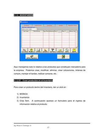 3.1.2. INVENTARIOS




Aquí manejamos todo lo relativo a los productos que constituyen mercadería para
la empresa. Podemos crear, modificar, eliminar, crear cotizaciones, órdenes de
compra, manejar el kardex, realizar compras, etc.


3.1.2.01 Crear productos en el Inventario


Para crear un producto dentro del inventario, dar un click en:


    1) MONICA
    2) Inventarios
    3) Crea Ítem.               A continuación aparece un formulario para el ingreso de
         información relativa al producto.




Ing. Wilson A. Velastegui. O.
                                               17
 
