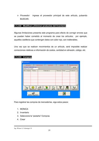 Proveedor:                ingrese el proveedor principal de este artículo, pulsando
         BUSCAR.


3.1.2.02 Modificar y Eliminar productos del Inventario


Algunas limitaciones presenta este programa para efecto de corregir errores que
se pueden haber cometido al momento de crear los artículos;                 por ejemplo,
aquellos casilleros que contengan datos con color rojo, son inalterables.


Una vez que se realicen movimientos de un artículo, será imposible realizar
correcciones relativas a información de costos, cantidad en almacén, código, etc


3.1.2.03 Compras




Para registrar las compras de mercaderías, siga estos pasos:


    1. MONICA
    2. Inventario
    3. Seleccione la “pestaña” Compras
    4. Crear



Ing. Wilson A. Velastegui. O.
                                                19
 