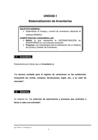 UNIDAD I
                       Sistematización de Inventarios

         OBJETIVO GENERAL:
            Sistematizar el manejo y control de inventarios utilizando el
                   software MONICA.
         COMPETENCIAS A DESARROLLAR:
            Definir lo que representa la SISTEMATIZACIÓN de
             INVENTARIOS en una empresa comercial.
            Proponer una metodología para la elaboración de un Sistema
             de Control y Gestión de Inventarios.



1.1. Inventario.-


Empecemos por indicar que un Inventario es:




“La técnica contable para el registro de variaciones en las existencias,
incluyendo las ventas, compras, devoluciones, bajas, etc., a su valor de
menudeo”.




1.2. Sistema.-


Un sistema es: “La colección de operaciones y procesos que controlan y
llevan a cabo una actividad”.




Ing. Wilson A. Velastegui. O.
                                        3
 