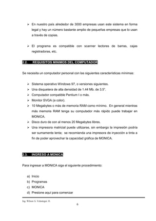  En nuestro país alrededor de 3000 empresas usan este sistema en forma
         legal y hay un número bastante amplio de pequeñas empresas que lo usan
         a través de copias.


     El programa es compatible con scanner lectores de barras, cajas
         registradoras, etc.


2.2.      REQUISITOS MINIMOS DEL COMPUTADOR


Se necesita un computador personal con las siguientes características mínimas:


     Sistema operativo Windows 97, o versiones siguientes.
     Una disquetera de alta densidad de 1.44 Mb. de 3.5”.
     Computador compatible Pentium I o más.
     Monitor SVGA (a color).
     10 Megabytes o más de memoria RAM como mínimo. En general mientras
         más memoria RAM tenga su computador más rápido puede trabajar en
         MONICA.
     Disco duro de con al menos 20 Megabytes libres.
     Una impresora matricial puede utilizarse, sin embargo la impresión podría
         ser sumamente lenta; se recomienda una impresora de inyección a tinta a
         fin de poder aprovechar la capacidad gráfica de MONICA.




2.3.     INGRESO A MONICA


Para ingresar a MONICA siga el siguiente procedimiento:


    a) Inicio
    b) Programas
    c) MONICA
    d) Presione aquí para comenzar

Ing. Wilson A. Velastegui. O.
                                       6
 