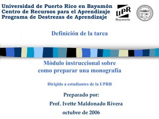 Universidad de Puerto Rico en Bayamón
Centro de Recursos para el Aprendizaje
Programa de Destrezas de Aprendizaje
      M
      ó
      d
      u
      l
      o

      i
      n
      s
      t
      r
      u
      c
      c
      i
      o
      n
      a
      l




                 Definición de la tarea
      s
      o
      b
      r
      e

      c
      o
      m
      o

      p
      r
      e
      p
      a
      r
      a
      r

      u
      n
      a

      m
      o
      n
      o
      g
      r
      a
      f
      í
      a




              Módulo instruccional sobre
            como preparar una monografía

               Dirigido a estudiantes de la UPRB

                       Preparado por:
                Prof. Ivette Maldonado Rivera
                      octubre de 2006
 