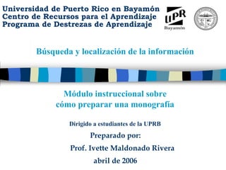 Universidad de Puerto Rico en Bayamón
Centro de Recursos para el Aprendizaje
Programa de Destrezas de Aprendizaje
      M
      ó
      d
      u
      l
      o

      i
      n
      s
      t
      r
      u
      c
      c
      i
      o
      n
      a
      l

      s
      o
      b
      r
      e

      c
      o
      m




          Búsqueda y localización de la información
      o

      p
      r
      e
      p
      a
      r
      a
      r

      u
      n
      a

      m
      o
      n
      o
      g
      r
      a
      f
      í
      a




                 Módulo instruccional sobre
               cómo preparar una monografía

                  Dirigido a estudiantes de la UPRB
                         Preparado por:
                  Prof. Ivette Maldonado Rivera
                          abril de 2006
 