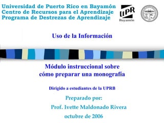Universidad de Puerto Rico en Bayamón
Centro de Recursos para el Aprendizaje
Programa de Destrezas de Aprendizaje
      M
      ó
      d
      u
      l
      o

      i
      n
      s
      t
      r
      u
      c
      c
      i
      o
      n
      a
      l

      s
      o
      b
      r




                Uso de la Información
      e

      c
      o
      m
      o

      p
      r
      e
      p
      a
      r
      a
      r

      u
      n
      a

      m
      o
      n
      o
      g
      r
      a
      f
      í
      a




              Módulo instruccional sobre
            cómo preparar una monografía

               Dirigido a estudiantes de la UPRB

                       Preparado por:
                Prof. Ivette Maldonado Rivera
                      octubre de 2006
 