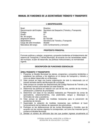 MANUAL DE FUNCIONES DE LA SECRETARÍADE TRÁNSITO Y TRANSPORTE

I. IDENTIFICACIÓN
Nivel:
Denominación del Empleo:
Código:
Grado:
No. de cargos:
Asignación básica:
Dependencia
Cargo del Jefe Inmediato:
Naturaleza del cargo:

Directivo
Secretario de Despacho (Tránsito y Transporte)
020
01
Uno
$3.735.638
Secretaría de Tránsito y Transporte
Alcalde
Libre nombramiento y remoción
PROPÓSITO PRINCIPAL

Formular políticas y adoptar, programas y proyectos tendientes al fortalecimiento del
sistema de Transporte y Tránsito Municipal de acuerdo con las necesidades reales
del municipio, el plan de desarrollo, las políticas institucionales y la normatividad
vigente.
DESCRIPCIÓN DE FUNCIONES ESENCIALES
ÁREA-TRÁNSITO Y TRANSPORTE
1. Presentar al Alcalde Municipal los planes, programas y proyectos tendientes a
establecer las políticas y los objetivos en el campo de transporte y tránsito y
cómo se deban desarrollar en el Municipio.
2. Velar porque se haga una buena organización de todo lo relacionado con el
tránsito terrestre dentro del Municipio de La Estrella.
3. Velar porque se cumplan las disposiciones del Código Nacional de Tránsito y de
las demás normas concordantes con este Estatuto.
4. Determinar las políticas en relación con uso de las vías, sentido de las mismas,
señalización y sistemas de prioridades.
5. Determinar con base en los estudios realizados por Planeación las zonas de
aparcaderos, estacionamientos, vías peatonales, cargue y descargue y
terminales de rutas y paraderos.
6. Velar porque se adopten las medidas necesarias para la prevención de
accidentes de tránsito.
7. Supervigilar la adopción de medidas necesarias que conlleven al buen
funcionamiento de los talleres de reparación de automotores.
8. Participar en las deliberaciones de las Juntas Municipales y Comités, que de
acuerdo con las normas vigentes le correspondan, así como las misiones que le
confiera el Alcalde Municipal.
9. Señalar el número de vehículos tipo taxi que pueden ingresar anualmente al
CÁTEDRA MUNICIPAL AMOR POR LA ESTRELLA
SECREATRÍA DE EDUCACIÓN Y CULTURA

12

 