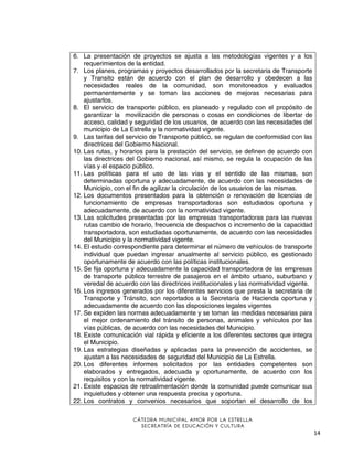 6. La presentación de proyectos se ajusta a las metodologías vigentes y a los
requerimientos de la entidad.
7. Los planes, programas y proyectos desarrollados por la secretaria de Transporte
y Transito están de acuerdo con el plan de desarrollo y obedecen a las
necesidades reales de la comunidad, son monitoreados y evaluados
permanentemente y se toman las acciones de mejoras necesarias para
ajustarlos.
8. El servicio de transporte público, es planeado y regulado con el propósito de
garantizar la movilización de personas o cosas en condiciones de libertar de
acceso, calidad y seguridad de los usuarios, de acuerdo con las necesidades del
municipio de La Estrella y la normatividad vigente.
9. Las tarifas del servicio de Transporte público, se regulan de conformidad con las
directrices del Gobierno Nacional.
10. Las rutas, y horarios para la prestación del servicio, se definen de acuerdo con
las directrices del Gobierno nacional, así mismo, se regula la ocupación de las
vías y el espacio público.
11. Las políticas para el uso de las vías y el sentido de las mismas, son
determinadas oportuna y adecuadamente, de acuerdo con las necesidades de
Municipio, con el fin de agilizar la circulación de los usuarios de las mismas.
12. Los documentos presentados para la obtención o renovación de licencias de
funcionamiento de empresas transportadoras son estudiados oportuna y
adecuadamente, de acuerdo con la normatividad vigente.
13. Las solicitudes presentadas por las empresas transportadoras para las nuevas
rutas cambio de horario, frecuencia de despachos o incremento de la capacidad
transportadora, son estudiadas oportunamente, de acuerdo con las necesidades
del Municipio y la normatividad vigente.
14. El estudio correspondiente para determinar el número de vehículos de transporte
individual que puedan ingresar anualmente al servicio público, es gestionado
oportunamente de acuerdo con las políticas institucionales.
15. Se fija oportuna y adecuadamente la capacidad transportadora de las empresas
de transporte público terrestre de pasajeros en el ámbito urbano, suburbano y
veredal de acuerdo con las directrices institucionales y las normatividad vigente.
16. Los ingresos generados por los diferentes servicios que presta la secretaria de
Transporte y Tránsito, son reportados a la Secretaría de Hacienda oportuna y
adecuadamente de acuerdo con las disposiciones legales vigentes
17. Se expiden las normas adecuadamente y se toman las medidas necesarias para
el mejor ordenamiento del tránsito de personas, animales y vehículos por las
vías públicas, de acuerdo con las necesidades del Municipio.
18. Existe comunicación vial rápida y eficiente a los diferentes sectores que integra
el Municipio.
19. Las estrategias diseñadas y aplicadas para la prevención de accidentes, se
ajustan a las necesidades de seguridad del Municipio de La Estrella.
20. Los diferentes informes solicitados por las entidades competentes son
elaborados y entregados, adecuada y oportunamente, de acuerdo con los
requisitos y con la normatividad vigente.
21. Existe espacios de retroalimentación donde la comunidad puede comunicar sus
inquietudes y obtener una respuesta precisa y oportuna.
22. Los contratos y convenios necesarios que soportan el desarrollo de los
CÁTEDRA MUNICIPAL AMOR POR LA ESTRELLA
SECREATRÍA DE EDUCACIÓN Y CULTURA

14

 