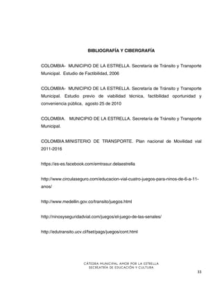 BIBLIOGRAFÍA Y CIBERGRAFÍA
COLOMBIA- MUNICIPIO DE LA ESTRELLA. Secretaría de Tránsito y Transporte
Municipal. Estudio de Factibilidad, 2006
COLOMBIA- MUNICIPIO DE LA ESTRELLA. Secretaría de Tránsito y Transporte
Municipal. Estudio previo de viabilidad técnica, factibilidad oportunidad y
conveniencia pública, agosto 25 de 2010
COLOMBIA. MUNICIPIO DE LA ESTRELLA. Secretaría de Tránsito y Transporte
Municipal.
COLOMBIA.MINISTERIO DE TRANSPORTE. Plan nacional de Movilidad vial
2011-2016
https://es-es.facebook.com/emtrasur.delaestrella
http://www.circulaseguro.com/educacion-vial-cuatro-juegos-para-ninos-de-6-a-11anos/
http://www.medellin.gov.co/transito/juegos.html
http://ninosyseguridadvial.com/juegos/el-juego-de-las-senales/
http://edutransito.ucv.cl/fset/pags/juegos/cont.html

CÁTEDRA MUNICIPAL AMOR POR LA ESTRELLA
SECREATRÍA DE EDUCACIÓN Y CULTURA

33

 